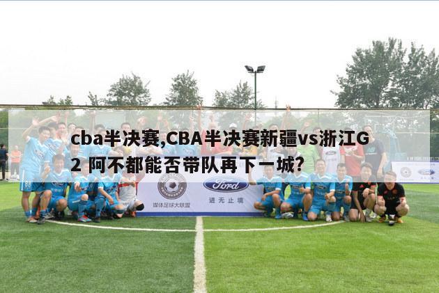 cba半决赛,CBA半决赛新疆vs浙江G2 阿不都能否带队再下一城?