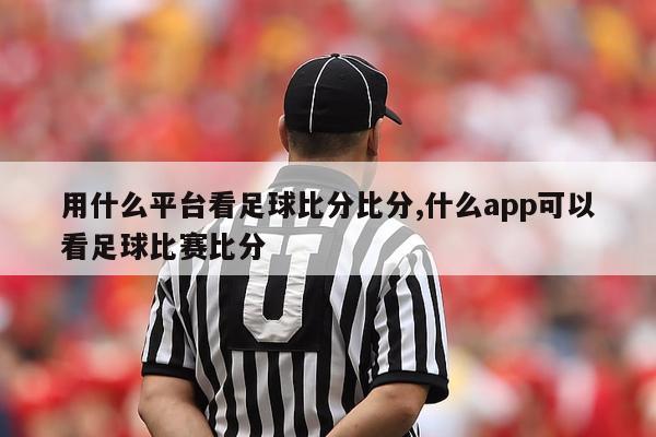 用什么平台看足球比分比分,什么app可以看足球比赛比分